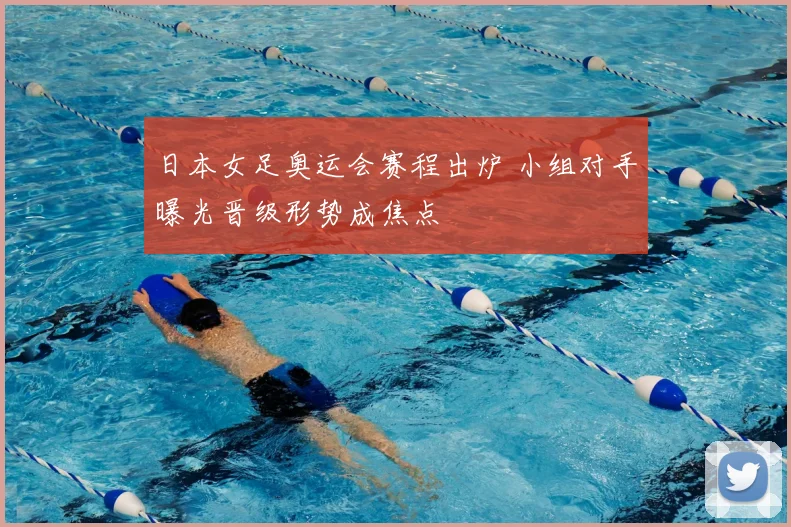 日本女足奥运会赛程出炉 小组对手曝光晋级形势成焦点