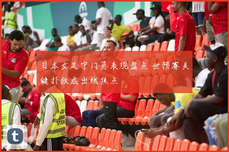 日本女足守门员表现盘点 世预赛关键扑救成出线焦点