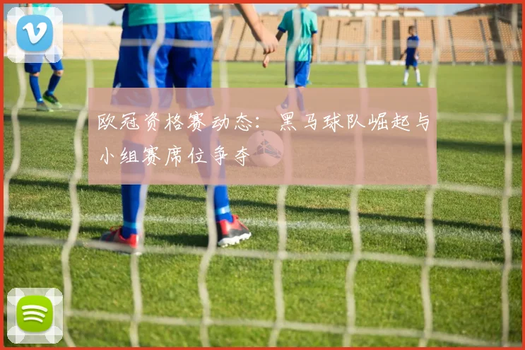 欧冠资格赛动态：黑马球队崛起与小组赛席位争夺