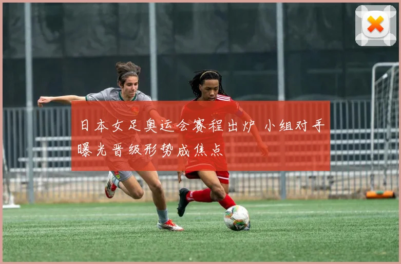 日本女足奥运会赛程出炉 小组对手曝光晋级形势成焦点