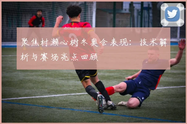 聚焦村濑心树冬奥会表现：技术解析与赛场亮点回顾