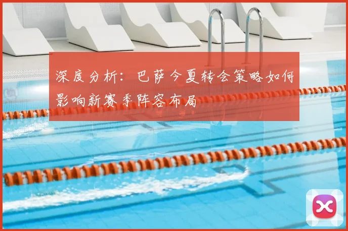 深度分析：巴萨今夏转会策略如何影响新赛季阵容布局